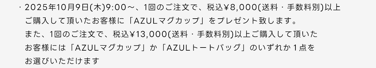 2025年10月9日(木)9:00～、1回のご注文で、税込￥8,000(送料・手数料別)以上ご購入して頂いたお客様に「AZULマグカップ」をプレゼント致します。また、1回のご注文で、税込￥13,000(送料・手数料別)以上ご購入して頂いたお客様には「AZULマグカップ」か「AZULトートバッグ」のいずれか1点をお選びいただけます