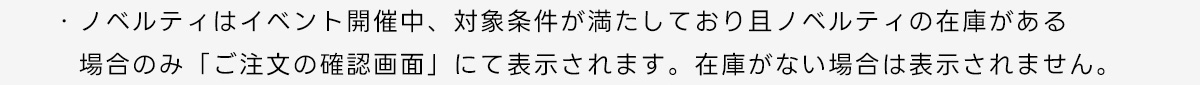 ・ノベルティはイベント開催中、対象条件が満たしており且ノベルティの在庫がある場合のみ「ご注文の確認画面」にて表示されます。在庫がない場合は表示されません。