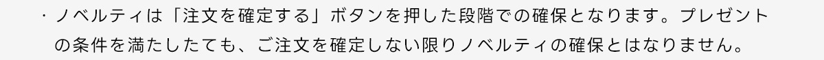 ・ノベルティは「注文を確定する」ボタンを押した段階での確保となります。プレゼントの条件を満たしたても、ご注文を確定しない限りノベルティの確保とはなりません。