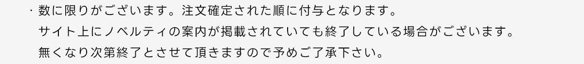 ・数に限りがございます。注文確定された順に付与となります。サイト上にノベルティの案内が掲載されていても終了している場合がございます。無くなり次第終了とさせて頂きますので予めご了承下さい。