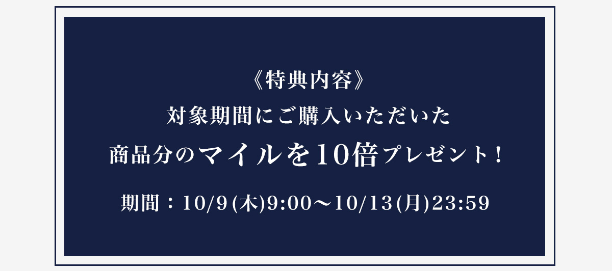 《特典内容》対象期間にご購入いただいた商品分のマイルを10倍プレゼント！期間：10/9(木)9:00～10/13(月)23:59