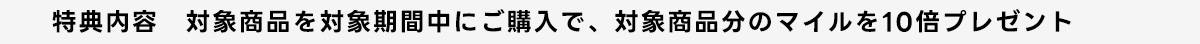 特典内容 対象商品を対象期間中にご購入で、対象商品分のマイルを10倍プレゼント