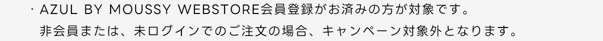 ・AZUL BY MOUSSY WEBSTORE 会員登録がお済みの方が対象です。非会員または、未ログインでのご注文の場合、キャンペーン対象外となります。