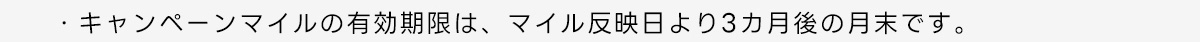・キャンペーンマイルの有効期限は、マイル反映日より3カ月後の月末です。