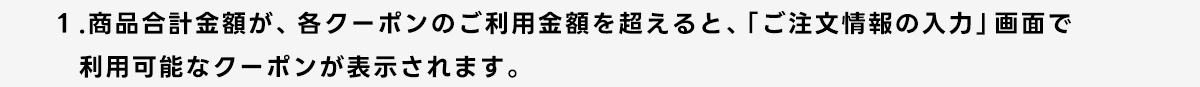 1.商品合計金額が、各クーポンのご利用金額を超えると、「ご注文情報の入力」画面で利用可能なクーポンが表示されます。