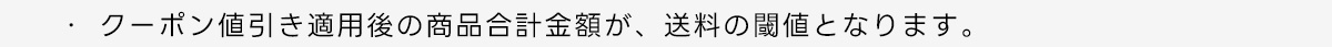 ・クーポン値引き適用後の商品合計金額が、送料の閾値となります。