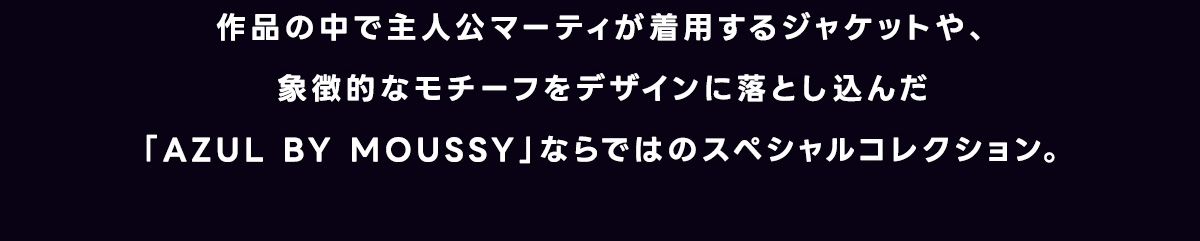 作品の中で主人公マーティが着用するジャケットや、象徴的なモチーフをデザインに落とし込んだ「AZUL BY MOUSSY」ならではのスペシャルコレクション。