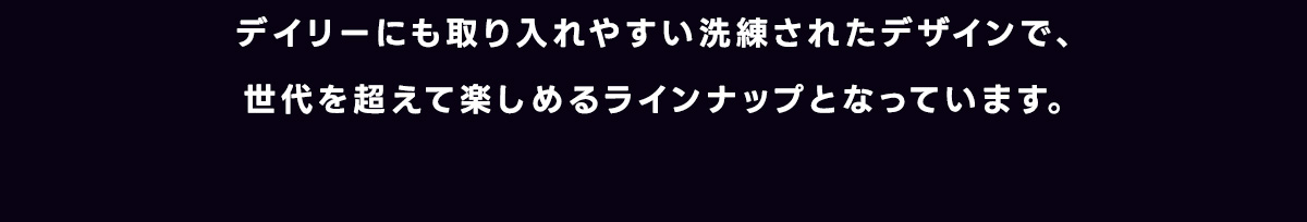 デイリーにも取り入れやすい洗練されたデザインで、世代を超えて楽しめるラインナップとなっています。