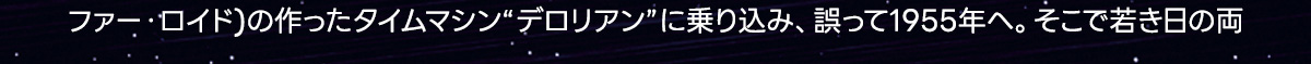 ファー・ロイド）の作ったタイムマシン“デロリアン”に乗り込み、誤って1955年へ。そこで若き日の両