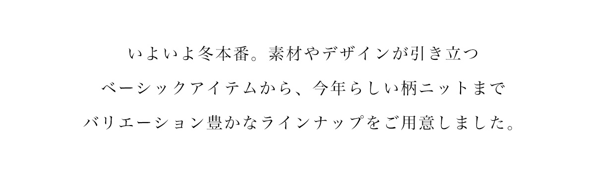 いよいよ冬本番。素材やデザインが引き立つベーシックアイテムから、今年らしい柄ニットまでバリエーション豊かなラインナップをご用意いたしました。