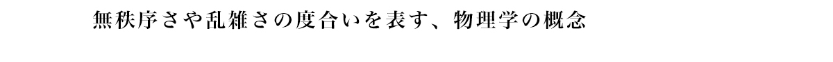 無秩序さや乱雑さの度合いを表す、 物理学の概念
