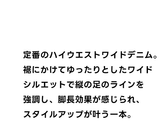 定番のハイウエストデニム。裾にかけてゆったりとしたワイドシルエットで縦の足のラインを強調し、脚長効果が感じられ、スタイルアップが叶う一本。