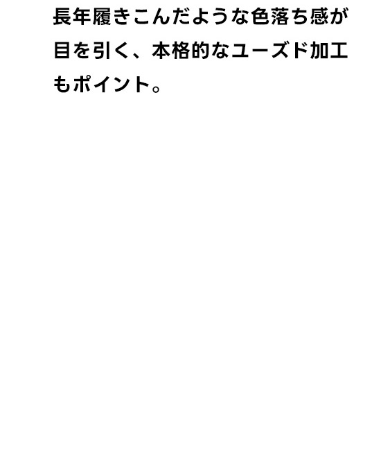 長年は着込んだような色落ち感が目を引く、本格的はユーズド加工もポイント。