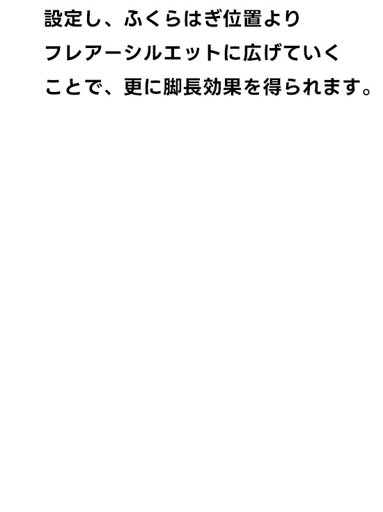 一本。膝の位置は通常より上に設定し、ふくらはぎ位置よりフレアーシルエットに広げていくことで、さらに脚長効果を得られます。