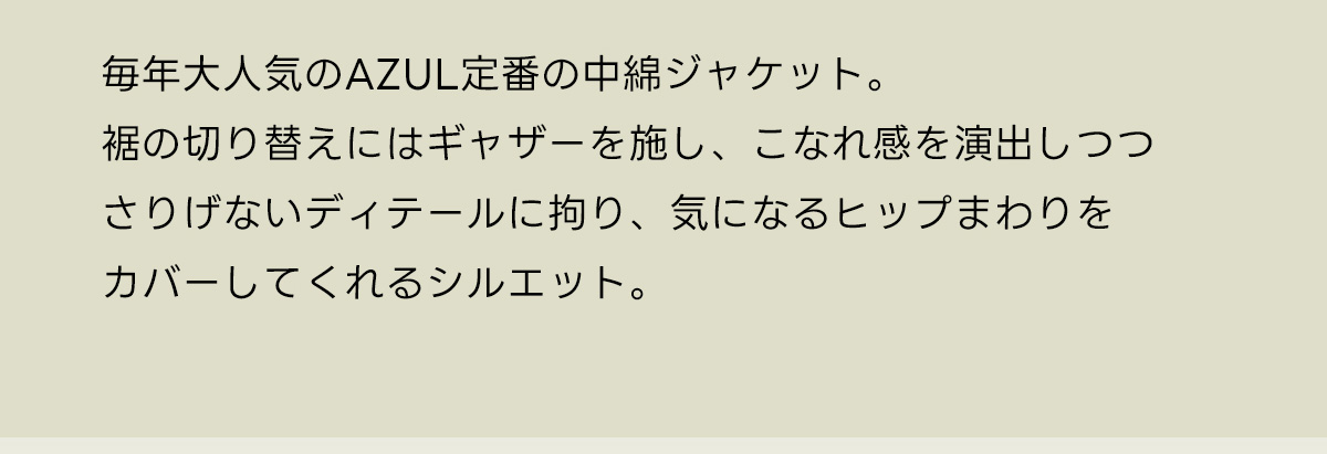毎年大人気のAZUL定番の中綿ジャケット。裾の切り替えにはギャザーを施し、こなれ感を演出しつつさりげないディテールに拘り、気になるヒップまわりをカバーしてくれるシルエット。