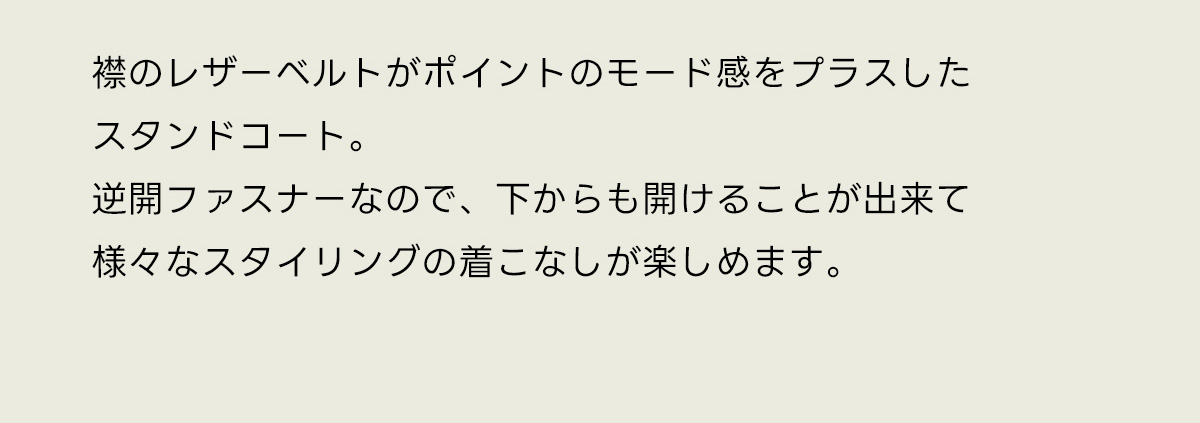 襟のレザーベルトがポイントのモード感をプラスしたスタンドコート。逆開ファスナーなので、下からも開けることが出来て様々なスタイリングの着こなしが楽しめます。