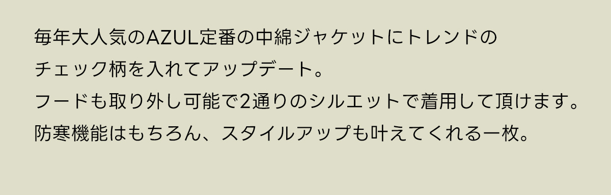 毎年大人気のAZUL定番の中綿ジャケットにトレンドのチェック柄を入れてアップデート。フードも取り外し可能で2通りのシルエットで着用して頂けます。防寒機能はもちろん、スタイルアップも叶えてくれる一枚。