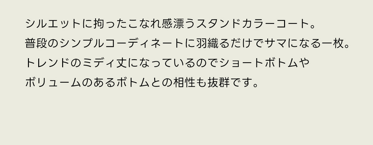 シルエットに拘ったこなれ感漂うスタンドカラーコート。普段のシンプルコーディネートに羽織るだけでサマになる一枚。トレンドのミディ丈になっているのでショートボトムやボリュームのあるボトムとの相性も抜群です。