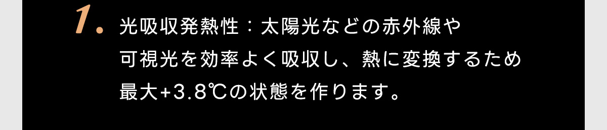 1.光吸収発熱性:太陽光などの赤外線や可視光を効率よく吸収し、熱に変換するため最大＋3.8℃の状態を作ります。