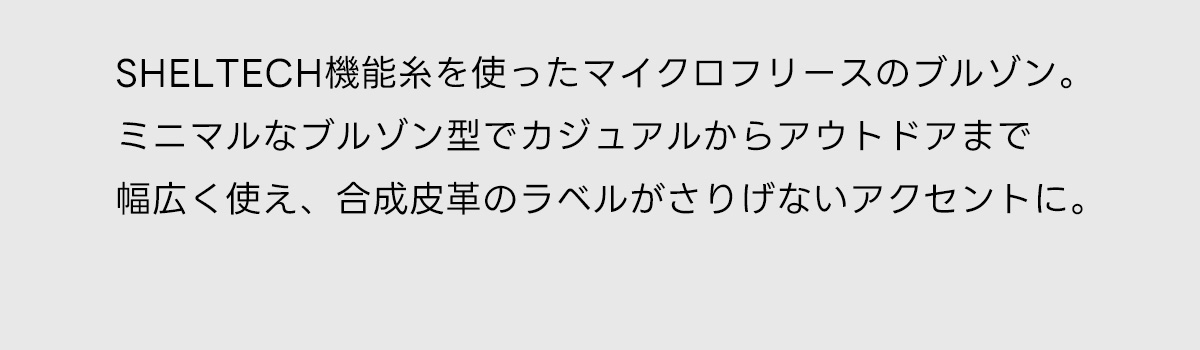 SHELTECH機能糸を使ったマイクロフリースのブルゾン。ミニマルなブルゾン型でカジュアルからアウトドアまで幅広く使え、合成皮革のラベルがさりげないアクセントに。