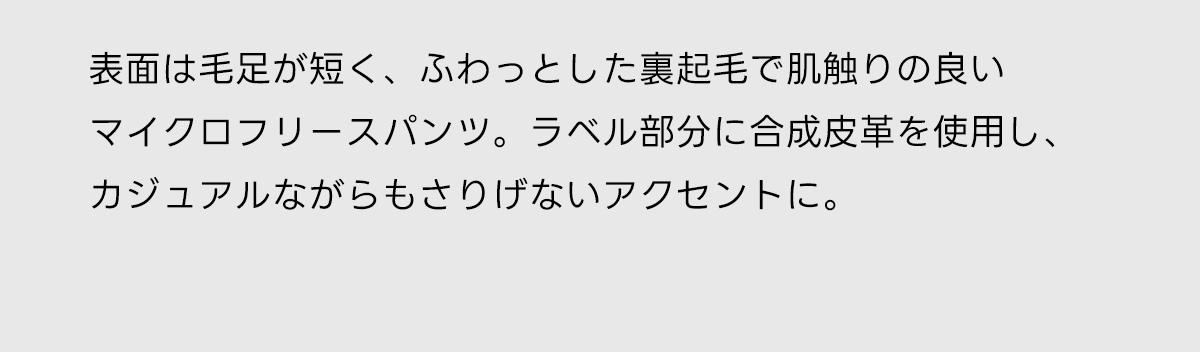 表面は毛足が短く、ふわっとした裏起毛で肌触りの良いマイクロフリースパンツ。ラベル部分に合成皮革を使用し、カジュアルながらもさりげないアクセントに。