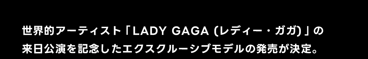 世界的アーティスト「レディー・ガガ」の来日公演を記念したエクスクルーシブモデルの発売が決定。