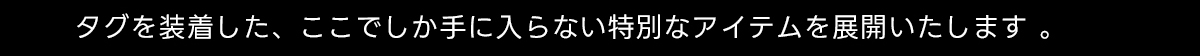 タグを装着した、ここでしか手に入らない特別はアイテムを展開いたします。