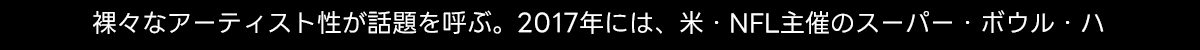 裸々なアーティスト性が話題を呼ぶ。 2017年には、米・NFL主催のスーパー・ボウル・ハ