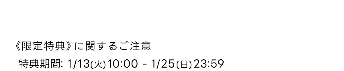 《 限定特典》に関するご注意　特典期間: 1/13 (火) 10:00-1/25 (日) 23:59