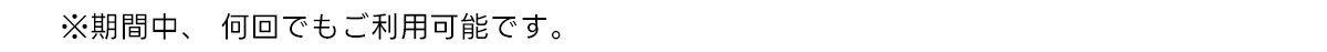 ※期間中、 何回でもご利用可能です。