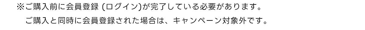 ※ご購入前に会員登録 (ログイン)が完了している必要があります。　ご購入と同時に会員登録された場合は、キャンペーン対象外です。