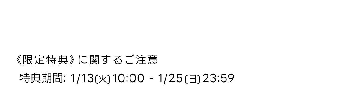 《 限定特典》に関するご注意　特典期間: 1/13 (火) 10:00-1/25 (日) 23:59