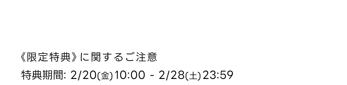 《 限定特典》に関するご注意特典期間: 2/20 (金) 10:00-2/28 (土) 23:59