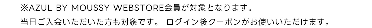 ※AZUL BY MOUSSY WEBSTORE会員が対象となります。当日ご入会いただいた方も対象です。 ログイン後クーポンがお使いいただけます。