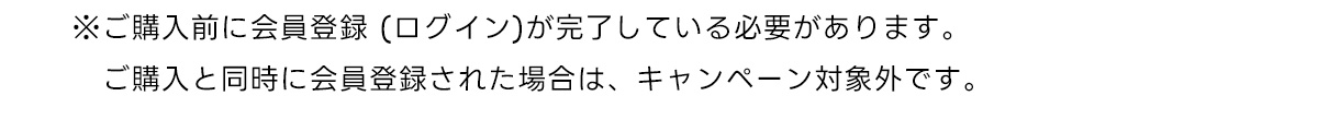 ※ご購入前に会員登録 (ログイン)が完了している必要があります。　ご購入と同時に会員登録された場合は、キャンペーン対象外です。