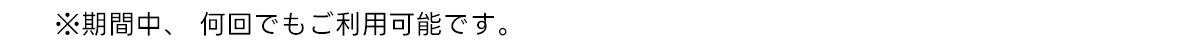 ※期間中、 何回でもご利用可能です。