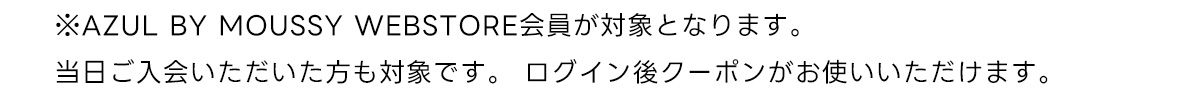 ※AZUL BY MOUSSY WEBSTORE会員が対象となります。当日ご入会いただいた方も対象です。 ログイン後クーポンがお使いいただけます。