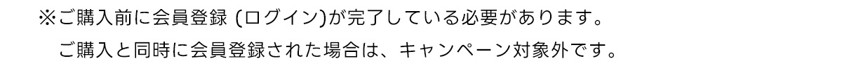 ※ご購入前に会員登録 (ログイン)が完了している必要があります。　ご購入と同時に会員登録された場合は、キャンペーン対象外です。