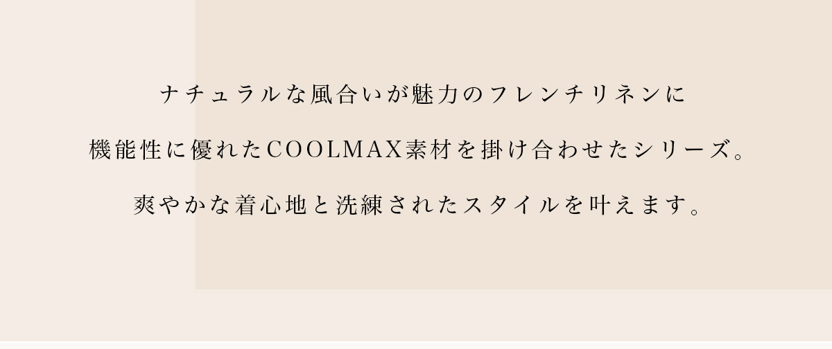 ナチュラルな風合いが魅力のフレンチリネンに機能性に優れたCOOLMAX素材を掛け合わせたシリーズ。爽やかな着心地と洗練されたスタイルを叶えます。