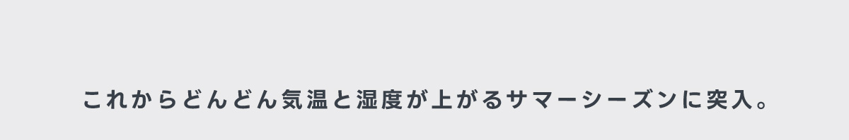 これからどんどん気温と湿度が上がるサマーシーズンに突入。