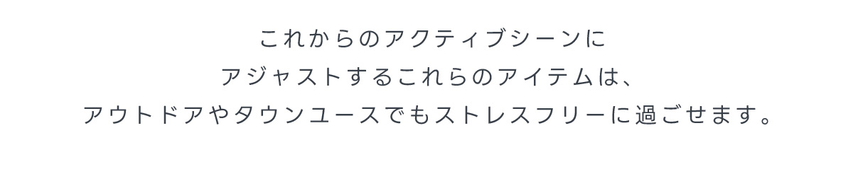 これからのアクティブシーンにアジャストするこれらのアイテムは、アウトドアやタウンユースでもストレスフリーに過ごせます。