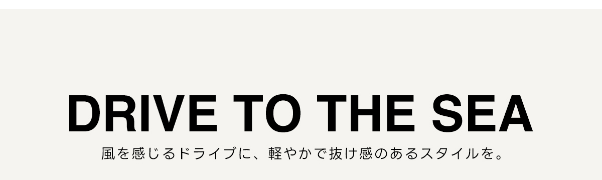 DRIVE TO THE SEA　風を感じるドライブに、軽やかで抜け感のあるスタイルを。