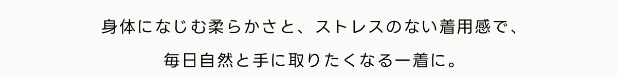 身体になじむ柔らかさと、ストレスのない着用感で、毎日自然と手に取りたくなる一着に。