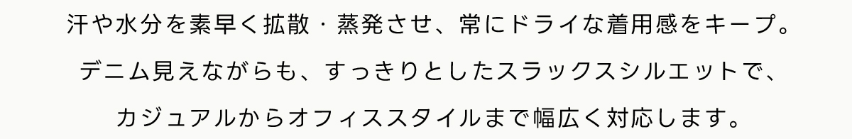 汗や水分を素早く拡散・蒸発させ、常にドライな着用感をキープ。デニム見えながらも、すっきりとしたスラックスシルエットで、カジュアルからオフィススタイルまで幅広く対応します。