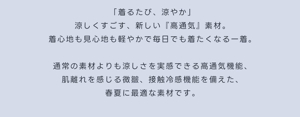 「着るたび、涼やか」涼しくすごす、新しい『高通気』素材。着心地も見心地も軽やかで毎日でも着たくなる一着。通常の素材よりも涼しさを実感できる高通気機能、肌離れを感じる微皺、接触冷感機能を備えた、春夏に最適な素材です。