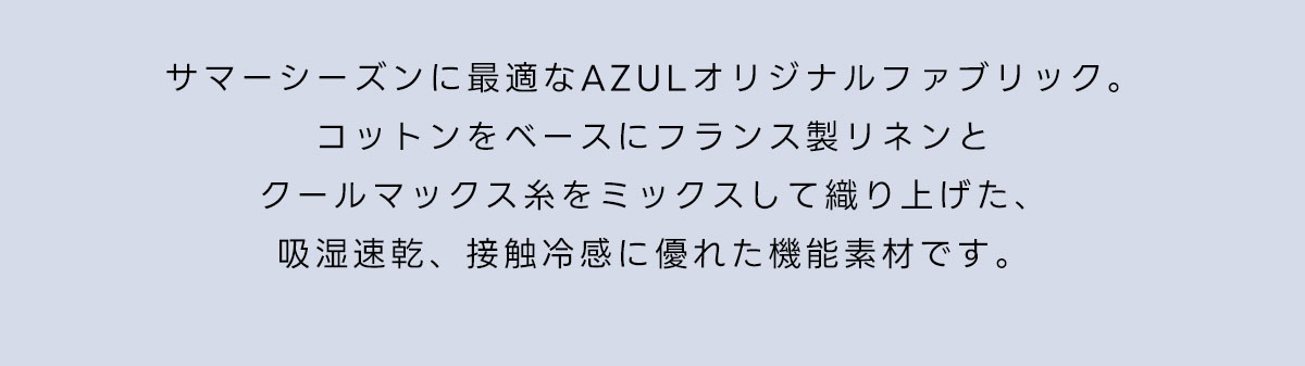 サマーシーズンに最適なAZULオリジナルファブリック。コットンをベースにフランス製リネンとクールマックス糸をミックスして織り上げた、吸湿速乾、接触冷感に優れた機能素材です。