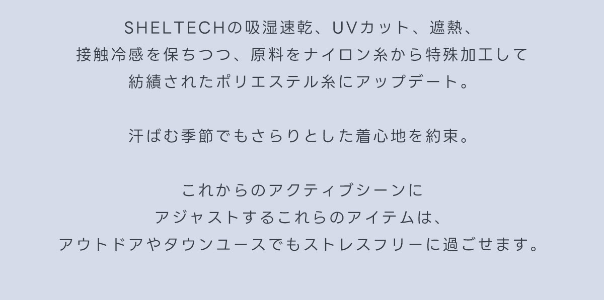 SHELTECHの吸湿速乾、UVカット、遮熱、接触冷感を保ちつつ、原料をナイロン糸から特殊加工して紡績されたポリエステル糸にアップデート。汗ばむ季節でもさらりとした着心地を約束。これからのアクティブシーンにアジャストするこれらのアイテムは、アウトドアやタウンユースでもストレスフリーに過ごせます。