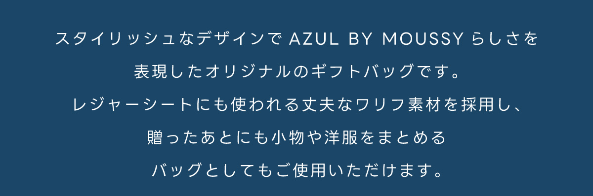 スタイリッシュなデザインでAZUL BY MOUSSY らしさを表現したオリジナルのギフトバッグです。レジャーシートにも使われる丈夫なワリフ素材を採用し、贈ったあとにも小物や洋服をまとめるバッグとしてもご使用いただけます。