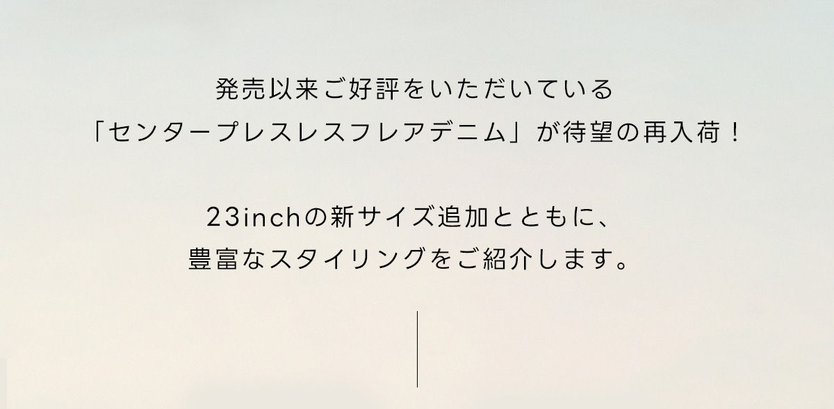 発売以来ご好評をいただいている「センタープレスレスフレアデニム」が待望の再入荷！23inchの新サイズ追加とともに、豊富なスタイリングをご紹介します。