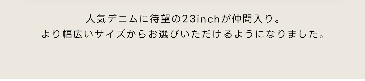 人気デニムに待望の23inchが仲間入り。より幅広いサイズからお選びいただけるようになりました。